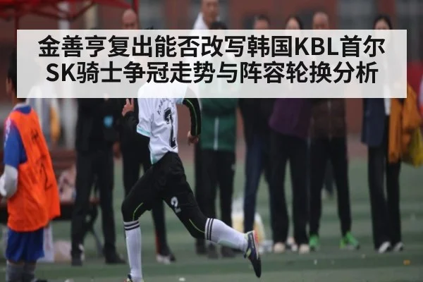 金善亨复出能否改写韩国KBL首尔SK骑士争冠走势与阵容轮换分析