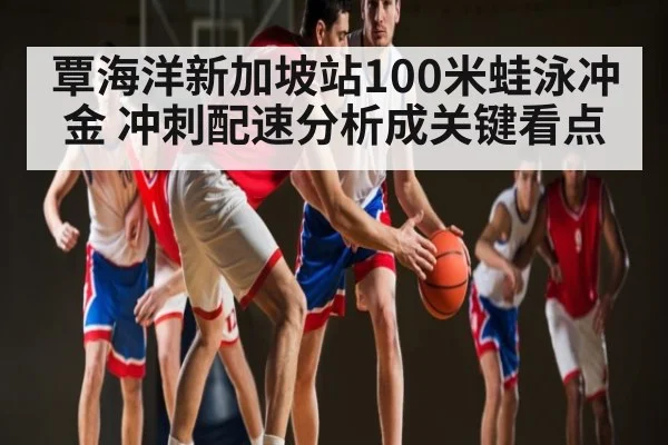 覃海洋新加坡站100米蛙泳冲金 冲刺配速分析成关键看点
