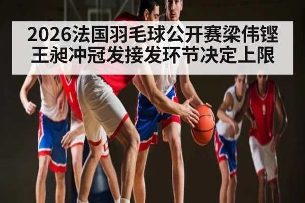 2026法国羽毛球公开赛梁伟铿王昶冲冠发接发环节决定上限